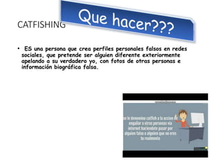 CATFISHING
• ES una persona que crea perfiles personales falsos en redes
sociales, que pretende ser alguien diferente exteriormente
apelando a su verdadero yo, con fotos de otras personas e
información biográfica falsa.
 