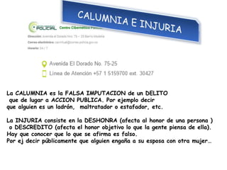 La CALUMNIA es la FALSA IMPUTACION de un DELITO
que de lugar a ACCION PUBLICA. Por ejemplo decir
que alguien es un ladrón, maltratador o estafador, etc.
La INJURIA consiste en la DESHONRA (afecta al honor de una persona )
o DESCREDITO (afecta el honor objetivo lo que la gente piensa de ella).
Hay que conocer que lo que se afirma es falso.
Por ej decir públicamente que alguien engaña a su esposa con otra mujer…
 