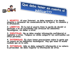 1. RESPETO. Al usar Internet, se debe respetar a los demás
usuarios y reconocer las consecuencias de la injuria, la calumnia y
la difamación.
2. LIBERTAD. En la red el usuario tiene la opción de decidir si
participa o no en actividades que ofrezcan los ambientes
tecnológicos, sin dañar a otros.
3. IDENTIDAD. No se debe revelar información confidencial ni
suplantar a otros. Tampoco es válido compartir las contraseñas con
otras personas.
4. INTEGRIDAD. Es clave tomar precauciones sobre la gente que
se conoce en los ambientes tecnológicos. Hay que tener el mismo
cuidado que en la calle.
5. INTIMIDAD. Sólo se debe compartir información si no vulnera
la privacidad. Se debe respetar la información de otros.
 