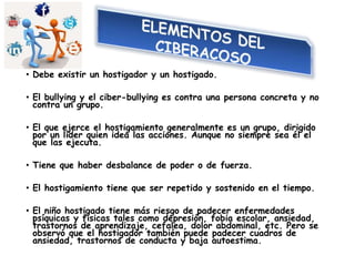 • Debe existir un hostigador y un hostigado.
• El bullying y el ciber-bullying es contra una persona concreta y no
contra un grupo.
• El que ejerce el hostigamiento generalmente es un grupo, dirigido
por un líder quien idea las acciones. Aunque no siempre sea él el
que las ejecuta.
• Tiene que haber desbalance de poder o de fuerza.
• El hostigamiento tiene que ser repetido y sostenido en el tiempo.
• El niño hostigado tiene más riesgo de padecer enfermedades
psíquicas y físicas tales como depresión, fobia escolar, ansiedad,
trastornos de aprendizaje, cefalea, dolor abdominal, etc. Pero se
observó que el hostigador también puede padecer cuadros de
ansiedad, trastornos de conducta y baja autoestima.
 