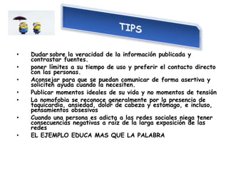 • Dudar sobre la veracidad de la información publicada y
contrastar fuentes.
• poner límites a su tiempo de uso y preferir el contacto directo
con las personas.
• Aconsejar para que se puedan comunicar de forma asertiva y
soliciten ayuda cuando la necesiten.
• Publicar momentos ideales de su vida y no momentos de tensión
• La nomofobia se reconoce generalmente por la presencia de
taquicardia, ansiedad, dolor de cabeza y estómago, e incluso,
pensamientos obsesivos
• Cuando una persona es adicta a las redes sociales niega tener
consecuencias negativas a raíz de la larga exposición de las
redes
• EL EJEMPLO EDUCA MAS QUE LA PALABRA
 