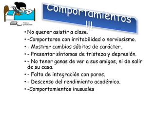• No querer asistir a clase.
• -Comportarse con irritabilidad o nerviosismo.
• - Mostrar cambios súbitos de carácter.
• - Presentar síntomas de tristeza y depresión.
• - No tener ganas de ver a sus amigos, ni de salir
de su casa.
• - Falta de integración con pares.
• - Descenso del rendimiento académico.
• -Comportamientos inusuales
 
