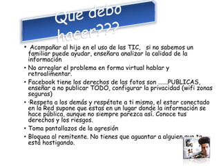 • Acompañar al hijo en el uso de las TIC, si no sabemos un
familiar puede ayudar, enseñara analizar la calidad de la
información
• No arreglar el problema en forma virtual hablar y
retroalimentar.
• Facebook tiene los derechos de las fotos son …….PUBLICAS,
enseñar a no publicar TODO, configurar la privacidad (wifi zonas
seguras)
• ·Respeta a los demás y respétate a ti mismo, el estar conectado
en la Red supone que estas en un lugar donde la información se
hace pública, aunque no siempre parezca así. Conoce tus
derechos y los riesgos.
• Toma pantallazos de la agresión
• Bloquea al remitente. No tienes que aguantar a alguien que te
está hostigando.
 