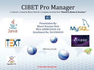 CIBET Pro Manager
A software created by Bharvi Dixit for a company secretary firm “Munish K Sharma & Associates”
Presentation By:
Bharvi Narayan Dixit
MCA, LBSIM (2010-13)
Enrollment No: 3614504410
© 2013, Bharvi Narayan Dixit
20K Lines of code
 