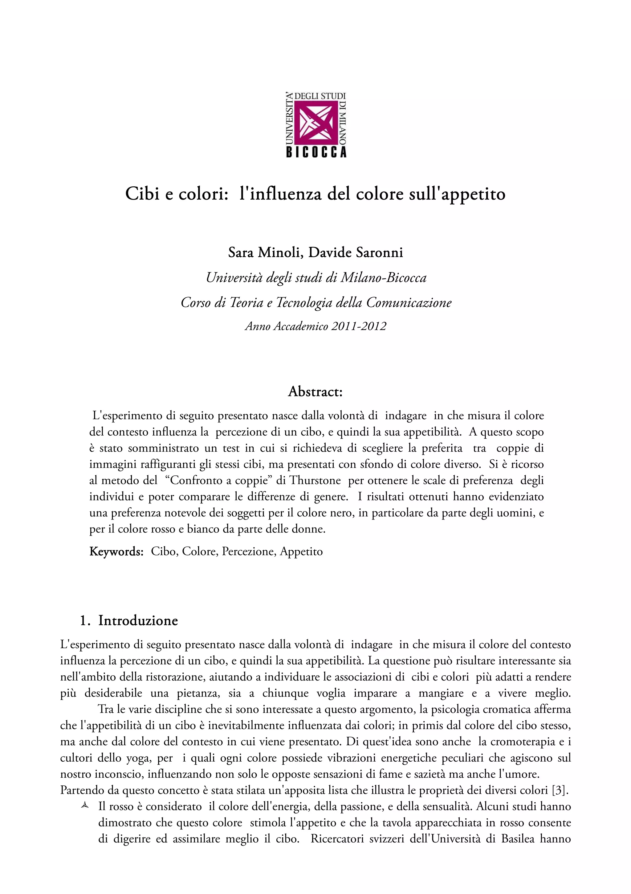 Cibi e colori: l'influenza del colore sull'appetito


                                    Sara Minoli, Davide Saronni
                               Università degli studi di Milano-Bicocca
                          Corso di Teoria e Tecnologia della Comunicazione
                                        Anno Accademico 2011-2012




                                                 Abstract:
       L'esperimento di seguito presentato nasce dalla volontà di indagare in che misura il colore
      del contesto influenza la percezione di un cibo, e quindi la sua appetibilità. A questo scopo
      è stato somministrato un test in cui si richiedeva di scegliere la preferita tra coppie di
      immagini raffiguranti gli stessi cibi, ma presentati con sfondo di colore diverso. Si è ricorso
      al metodo del “Confronto a coppie” di Thurstone per ottenere le scale di preferenza degli
      individui e poter comparare le differenze di genere. I risultati ottenuti hanno evidenziato
      una preferenza notevole dei soggetti per il colore nero, in particolare da parte degli uomini, e
      per il colore rosso e bianco da parte delle donne.
      Keywords: Cibo, Colore, Percezione, Appetito




    1. Introduzione
L'esperimento di seguito presentato nasce dalla volontà di indagare in che misura il colore del contesto
influenza la percezione di un cibo, e quindi la sua appetibilità. La questione può risultare interessante sia
nell'ambito della ristorazione, aiutando a individuare le associazioni di cibi e colori più adatti a rendere
più desiderabile una pietanza, sia a chiunque voglia imparare a mangiare e a vivere meglio.
        Tra le varie discipline che si sono interessate a questo argomento, la psicologia cromatica afferma
che l'appetibilità di un cibo è inevitabilmente influenzata dai colori; in primis dal colore del cibo stesso,
ma anche dal colore del contesto in cui viene presentato. Di quest'idea sono anche la cromoterapia e i
cultori dello yoga, per i quali ogni colore possiede vibrazioni energetiche peculiari che agiscono sul
nostro inconscio, influenzando non solo le opposte sensazioni di fame e sazietà ma anche l'umore.
Partendo da questo concetto è stata stilata un'apposita lista che illustra le proprietà dei diversi colori [3].
        Il rosso è considerato il colore dell'energia, della passione, e della sensualità. Alcuni studi hanno
        dimostrato che questo colore stimola l'appetito e che la tavola apparecchiata in rosso consente
        di digerire ed assimilare meglio il cibo. Ricercatori svizzeri dell'Università di Basilea hanno
 