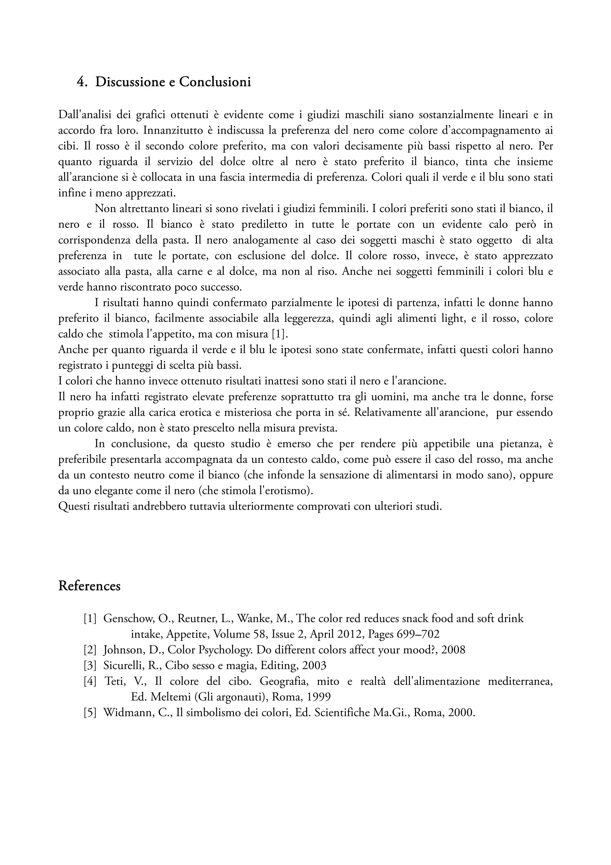 4. Discussione e Conclusioni

Dall'analisi dei grafici ottenuti è evidente come i giudizi maschili siano sostanzialmente lineari e in
accordo fra loro. Innanzitutto è indiscussa la preferenza del nero come colore d’accompagnamento ai
cibi. Il rosso è il secondo colore preferito, ma con valori decisamente più bassi rispetto al nero. Per
quanto riguarda il servizio del dolce oltre al nero è stato preferito il bianco, tinta che insieme
all’arancione si è collocata in una fascia intermedia di preferenza. Colori quali il verde e il blu sono stati
infine i meno apprezzati.
         Non altrettanto lineari si sono rivelati i giudizi femminili. I colori preferiti sono stati il bianco, il
nero e il rosso. Il bianco è stato prediletto in tutte le portate con un evidente calo però in
corrispondenza della pasta. Il nero analogamente al caso dei soggetti maschi è stato oggetto di alta
preferenza in tute le portate, con esclusione del dolce. Il colore rosso, invece, è stato apprezzato
associato alla pasta, alla carne e al dolce, ma non al riso. Anche nei soggetti femminili i colori blu e
verde hanno riscontrato poco successo.
         I risultati hanno quindi confermato parzialmente le ipotesi di partenza, infatti le donne hanno
preferito il bianco, facilmente associabile alla leggerezza, quindi agli alimenti light, e il rosso, colore
caldo che stimola l'appetito, ma con misura [1].
Anche per quanto riguarda il verde e il blu le ipotesi sono state confermate, infatti questi colori hanno
registrato i punteggi di scelta più bassi.
I colori che hanno invece ottenuto risultati inattesi sono stati il nero e l'arancione.
Il nero ha infatti registrato elevate preferenze soprattutto tra gli uomini, ma anche tra le donne, forse
proprio grazie alla carica erotica e misteriosa che porta in sé. Relativamente all'arancione, pur essendo
un colore caldo, non è stato prescelto nella misura prevista.
         In conclusione, da questo studio è emerso che per rendere più appetibile una pietanza, è
preferibile presentarla accompagnata da un contesto caldo, come può essere il caso del rosso, ma anche
da un contesto neutro come il bianco (che infonde la sensazione di alimentarsi in modo sano), oppure
da uno elegante come il nero (che stimola l'erotismo).
Questi risultati andrebbero tuttavia ulteriormente comprovati con ulteriori studi.




References

     [1] Genschow, O., Reutner, L., Wanke, M., The color red reduces snack food and soft drink
               intake, Appetite, Volume 58, Issue 2, April 2012, Pages 699–702
     [2] Johnson, D., Color Psychology. Do different colors affect your mood?, 2008
     [3] Sicurelli, R., Cibo sesso e magia, Editing, 2003
     [4] Teti, V., Il colore del cibo. Geografia, mito e realtà dell'alimentazione mediterranea,
               Ed. Meltemi (Gli argonauti), Roma, 1999
     [5] Widmann, C., Il simbolismo dei colori, Ed. Scientifiche Ma.Gi., Roma, 2000.
 