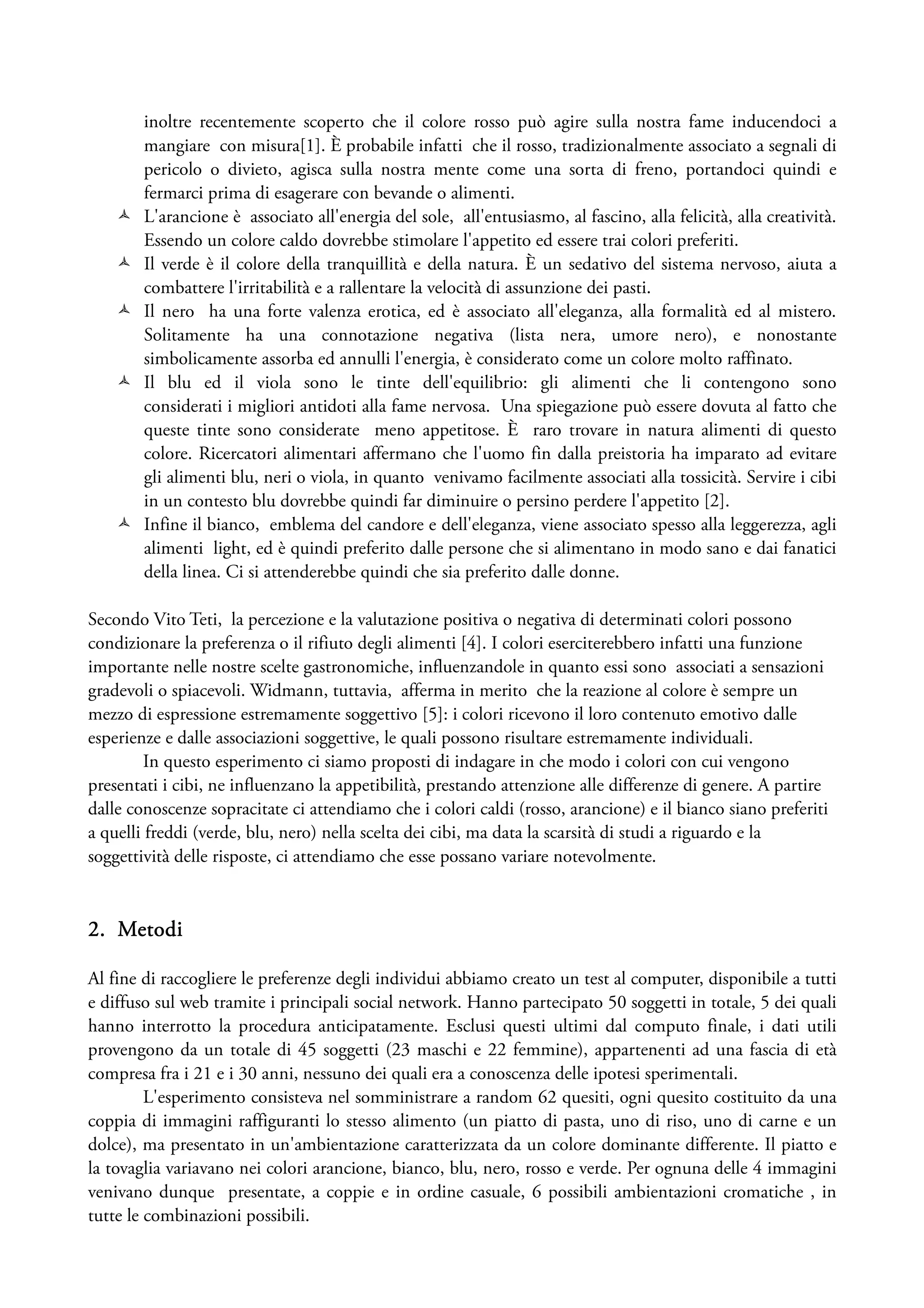 inoltre recentemente scoperto che il colore rosso può agire sulla nostra fame inducendoci a
        mangiare con misura[1]. È probabile infatti che il rosso, tradizionalmente associato a segnali di
        pericolo o divieto, agisca sulla nostra mente come una sorta di freno, portandoci quindi e
        fermarci prima di esagerare con bevande o alimenti.
        L'arancione è associato all'energia del sole, all'entusiasmo, al fascino, alla felicità, alla creatività.
        Essendo un colore caldo dovrebbe stimolare l'appetito ed essere trai colori preferiti.
        Il verde è il colore della tranquillità e della natura. È un sedativo del sistema nervoso, aiuta a
        combattere l'irritabilità e a rallentare la velocità di assunzione dei pasti.
        Il nero ha una forte valenza erotica, ed è associato all'eleganza, alla formalità ed al mistero.
        Solitamente ha una connotazione negativa (lista nera, umore nero), e nonostante
        simbolicamente assorba ed annulli l'energia, è considerato come un colore molto raffinato.
        Il blu ed il viola sono le tinte dell'equilibrio: gli alimenti che li contengono sono
        considerati i migliori antidoti alla fame nervosa. Una spiegazione può essere dovuta al fatto che
        queste tinte sono considerate meno appetitose. È raro trovare in natura alimenti di questo
        colore. Ricercatori alimentari affermano che l'uomo fin dalla preistoria ha imparato ad evitare
        gli alimenti blu, neri o viola, in quanto venivamo facilmente associati alla tossicità. Servire i cibi
        in un contesto blu dovrebbe quindi far diminuire o persino perdere l'appetito [2].
        Infine il bianco, emblema del candore e dell'eleganza, viene associato spesso alla leggerezza, agli
        alimenti light, ed è quindi preferito dalle persone che si alimentano in modo sano e dai fanatici
        della linea. Ci si attenderebbe quindi che sia preferito dalle donne.

Secondo Vito Teti, la percezione e la valutazione positiva o negativa di determinati colori possono
condizionare la preferenza o il rifiuto degli alimenti [4]. I colori eserciterebbero infatti una funzione
importante nelle nostre scelte gastronomiche, influenzandole in quanto essi sono associati a sensazioni
gradevoli o spiacevoli. Widmann, tuttavia, afferma in merito che la reazione al colore è sempre un
mezzo di espressione estremamente soggettivo [5]: i colori ricevono il loro contenuto emotivo dalle
esperienze e dalle associazioni soggettive, le quali possono risultare estremamente individuali.
         In questo esperimento ci siamo proposti di indagare in che modo i colori con cui vengono
presentati i cibi, ne influenzano la appetibilità, prestando attenzione alle differenze di genere. A partire
dalle conoscenze sopracitate ci attendiamo che i colori caldi (rosso, arancione) e il bianco siano preferiti
a quelli freddi (verde, blu, nero) nella scelta dei cibi, ma data la scarsità di studi a riguardo e la
soggettività delle risposte, ci attendiamo che esse possano variare notevolmente.


2. Metodi

Al fine di raccogliere le preferenze degli individui abbiamo creato un test al computer, disponibile a tutti
e diffuso sul web tramite i principali social network. Hanno partecipato 50 soggetti in totale, 5 dei quali
hanno interrotto la procedura anticipatamente. Esclusi questi ultimi dal computo finale, i dati utili
provengono da un totale di 45 soggetti (23 maschi e 22 femmine), appartenenti ad una fascia di età
compresa fra i 21 e i 30 anni, nessuno dei quali era a conoscenza delle ipotesi sperimentali.
         L'esperimento consisteva nel somministrare a random 62 quesiti, ogni quesito costituito da una
coppia di immagini raffiguranti lo stesso alimento (un piatto di pasta, uno di riso, uno di carne e un
dolce), ma presentato in un'ambientazione caratterizzata da un colore dominante differente. Il piatto e
la tovaglia variavano nei colori arancione, bianco, blu, nero, rosso e verde. Per ognuna delle 4 immagini
venivano dunque presentate, a coppie e in ordine casuale, 6 possibili ambientazioni cromatiche , in
tutte le combinazioni possibili.
 