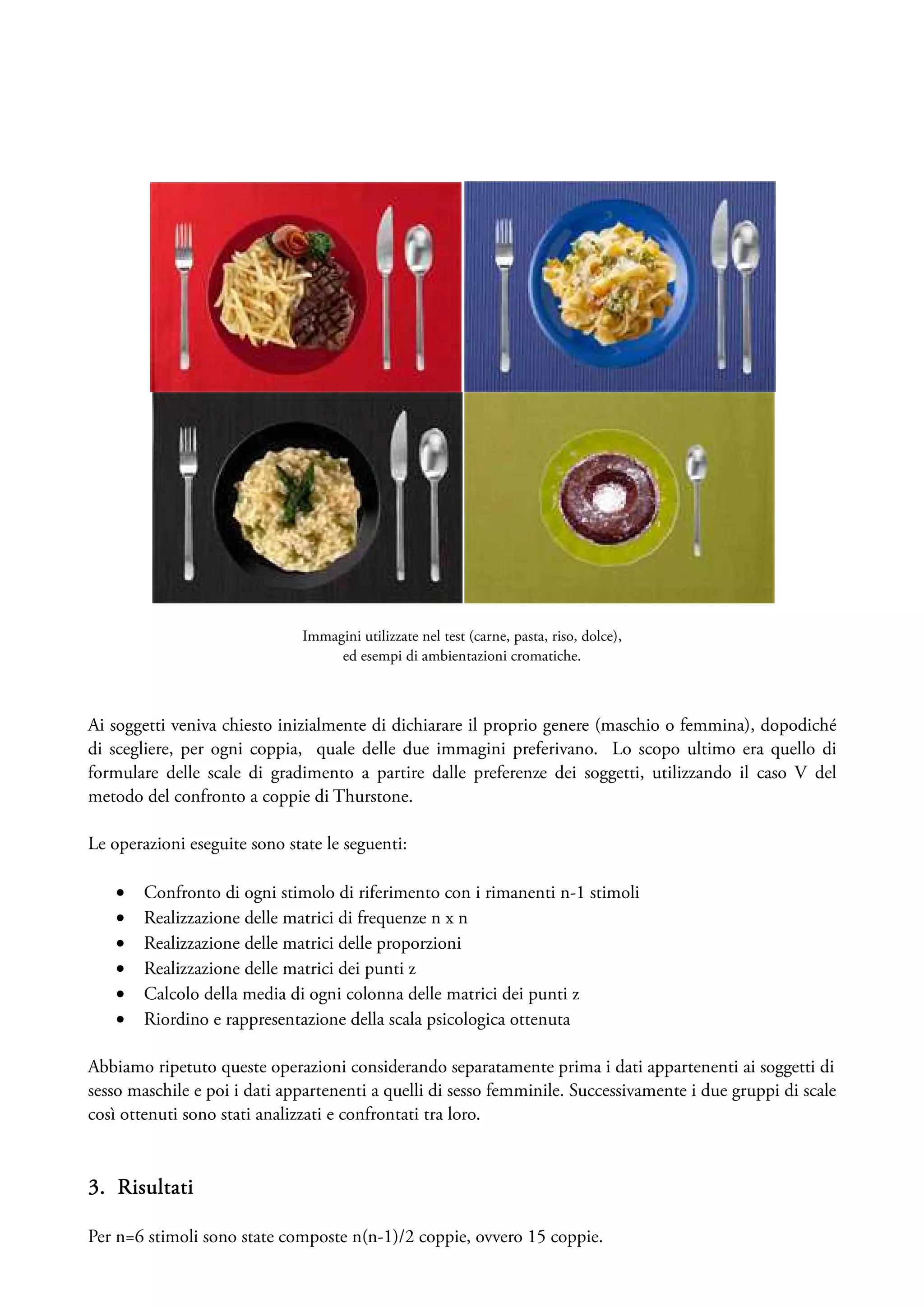 Immagini utilizzate nel test (carne, pasta, riso, dolce),
                                   ed esempi di ambientazioni cromatiche.



Ai soggetti veniva chiesto inizialmente di dichiarare il proprio genere (maschio o femmina), dopodiché
di scegliere, per ogni coppia, quale delle due immagini preferivano. Lo scopo ultimo era quello di
formulare delle scale di gradimento a partire dalle preferenze dei soggetti, utilizzando il caso V del
metodo del confronto a coppie di Thurstone.

Le operazioni eseguite sono state le seguenti:

    •   Confronto di ogni stimolo di riferimento con i rimanenti n-1 stimoli
    •   Realizzazione delle matrici di frequenze n x n
    •   Realizzazione delle matrici delle proporzioni
    •   Realizzazione delle matrici dei punti z
    •   Calcolo della media di ogni colonna delle matrici dei punti z
    •   Riordino e rappresentazione della scala psicologica ottenuta

Abbiamo ripetuto queste operazioni considerando separatamente prima i dati appartenenti ai soggetti di
sesso maschile e poi i dati appartenenti a quelli di sesso femminile. Successivamente i due gruppi di scale
così ottenuti sono stati analizzati e confrontati tra loro.


3. Risultati

Per n=6 stimoli sono state composte n(n-1)/2 coppie, ovvero 15 coppie.
 