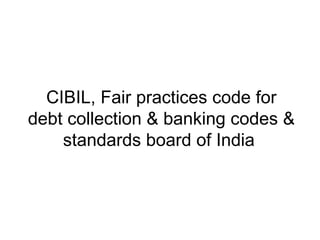 CIBIL, Fair practices code for
debt collection & banking codes &
    standards board of India
 