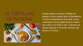 LE TORTILLIAS
DE PATATAS
Questo piatto si chiama Tortrillias de
patatas, anche questo tipico di Barcellona.
I modi di preparazione sono tanti, alcuni
sostengono che le patate devono essere
ben cotte e non fritte in olio, e devono poi
essere lasciate in ammollo nell’uovo per
almeno 10 minuti.
 