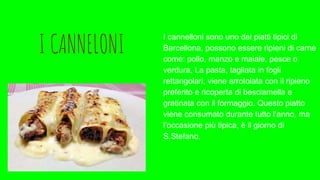 I CANNELONI
I cannelloni sono uno dei piatti tipici di
Barcellona, possono essere ripieni di carne
come: pollo, manzo e maiale, pesce o
verdura, La pasta, tagliata in fogli
rettangolari, viene arrotolata con il ripieno
preferito e ricoperta di besciamella e
gratinata con il formaggio. Questo piatto
viene consumato durante tutto l’anno, ma
l’occasione più tipica, è il giorno di
S.Stefano,
 