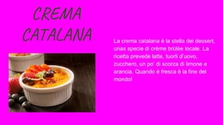 CREMA
CATALANA La crema catalana è la stella dei dessert,
unas specie di crème brùlèe locale. La
ricetta prevede latte, tuorli d’uovo,
zucchero, un po’ di scorza di limone e
arancia. Quando è fresca è la fine del
mondo!
 