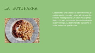 LA BOTIFARRA
La botifarra è una salsiccia di carne macinata di
maiale condita con sale, pepe e altre spezie. La
botifarra fresca presenta un colore rosso prima
della cottura ed è composta da quasi totalmente
da carne magra, La botifarra cotta è presente in
molte varianti tra quali le uova.
 