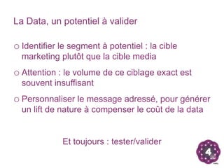 La Data, un potentiel à valider

o Identifier le segment à potentiel : la cible
  marketing plutôt que la cible media
o Attention : le volume de ce ciblage exact est
  souvent insuffisant
o Personnaliser le message adressé, pour générer
  un lift de nature à compenser le coût de la data


             Et toujours : tester/valider
 
