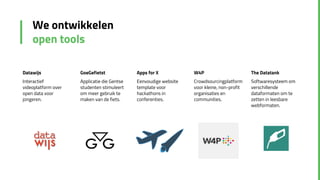 We ontwikkelen
open tools
Datawijs
Interactief
videoplatform over
open data voor
jongeren.
GoeGefietst
Applicatie die Gentse
studenten stimuleert
om meer gebruik te
maken van de fiets.
Apps for X
Eenvoudige website
template voor
hackathons in
conferenties.
W4P
Crowdsourcingplatform
voor kleine, non-profit
organisaties en
communities.
The Datatank
Softwaresysteem om
verschillende
dataformaten om te
zetten in leesbare
webformaten.
 