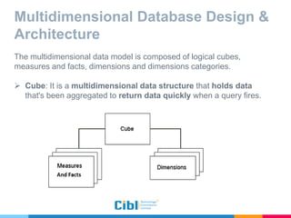 Multidimensional Database Design &
Architecture
The multidimensional data model is composed of logical cubes,
measures and facts, dimensions and dimensions categories.
 Cube: It is a multidimensional data structure that holds data
that's been aggregated to return data quickly when a query fires.
 