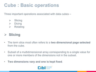 Cube : Basic operations
Three important operations associated with data cubes –
 Slicing
 Dicing
 Rotating
 Slicing
• The term slice most often refers to a two dimensional page selected
from the cube.
• Subset of a multidimensional array corresponding to a single value for
one or more members of the dimensions not in the subset.
• Two dimensions vary and one is kept fixed.
 