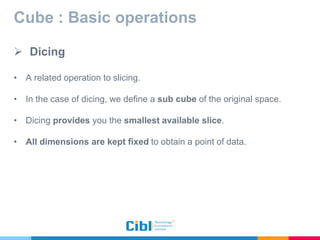 Cube : Basic operations
 Dicing
• A related operation to slicing.
• In the case of dicing, we define a sub cube of the original space.
• Dicing provides you the smallest available slice.
• All dimensions are kept fixed to obtain a point of data.
 