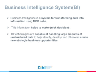 Business Intelligence System(BI)
 Business Intelligence is a system for transforming data into
information using MDB cube.
 This information helps to make quick decisions.
 BI technologies are capable of handling large amounts of
unstructured data to help identify, develop and otherwise create
new strategic business opportunities.
 