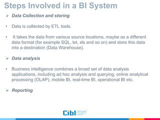 Steps Involved in a BI System
 Data Collection and storing
• Data is collected by ETL tools.
• It takes the data from various source locations, maybe as a different
data format (for example SQL, txt, xls and so on) and store this data
into a destination (Data Warehouse).
 Data analysis
• Business intelligence combines a broad set of data analysis
applications, including ad hoc analysis and querying, online analytical
processing (OLAP), mobile BI, real-time BI, operational BI etc.
 Reporting
 