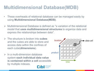 Multidimensional Database(MDB)
• These overheads of relational database can be managed easily by
using Multidimensional Database(MDB).
 Multidimensional Database is defined as "a variation of the relational
model that uses multidimensional structures to organize data and
express the relationships between data".
 The structure is broken into cubes
and the cubes are able to store and
access data within the confines of
each cube(dimensions).
 In a multi-dimension database
system each individual data value
is contained within a cell accessible
by multiple indexes.
 