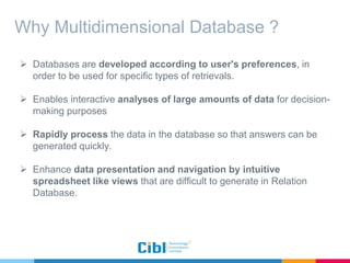 Why Multidimensional Database ?
 Databases are developed according to user's preferences, in
order to be used for specific types of retrievals.
 Enables interactive analyses of large amounts of data for decision-
making purposes
 Rapidly process the data in the database so that answers can be
generated quickly.
 Enhance data presentation and navigation by intuitive
spreadsheet like views that are difficult to generate in Relation
Database.
 