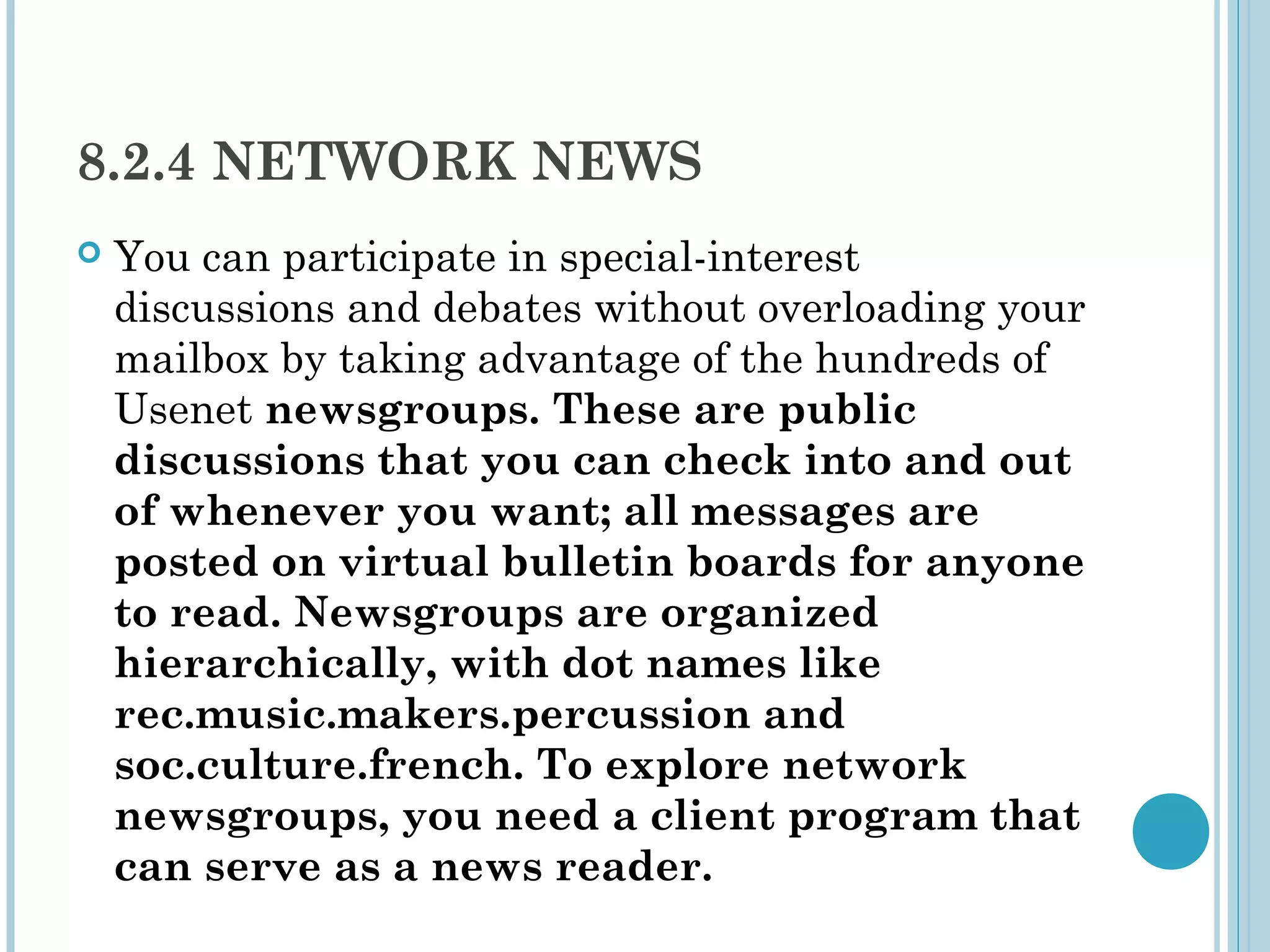 8.2.4 NETWORK NEWS
   You can participate in special-interest
    discussions and debates without overloading your
    mailbox by taking advantage of the hundreds of
    Usenet newsgroups. These are public
    discussions that you can check into and out
    of whenever you want; all messages are
    posted on virtual bulletin boards for anyone
    to read. Newsgroups are organized
    hierarchically, with dot names like
    rec.music.makers.percussion and
    soc.culture.french. To explore network
    newsgroups, you need a client program that
    can serve as a news reader.
 