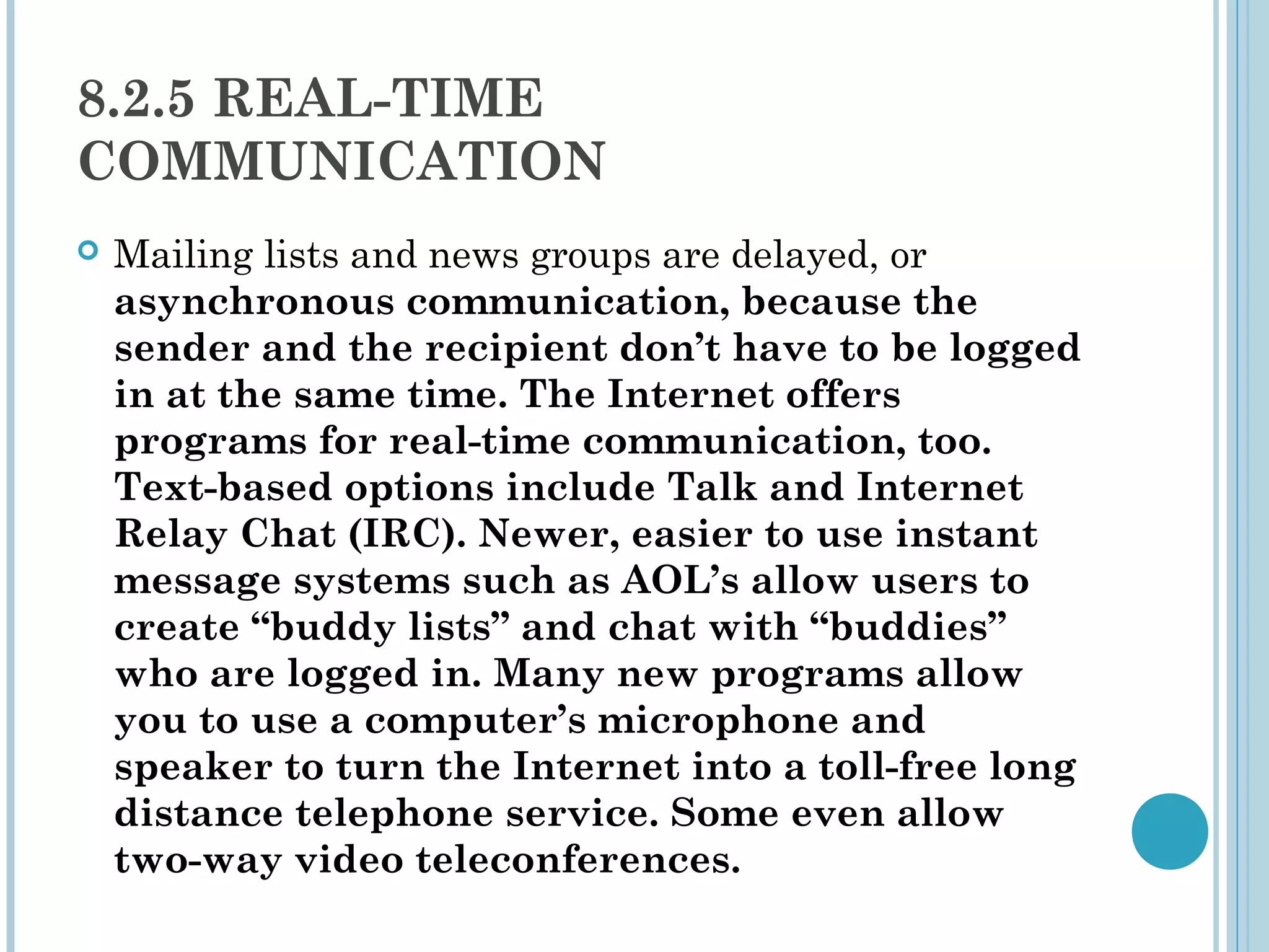 8.2.5 REAL-TIME
COMMUNICATION
   Mailing lists and news groups are delayed, or
    asynchronous communication, because the
    sender and the recipient don’t have to be logged
    in at the same time. The Internet offers
    programs for real-time communication, too.
    Text-based options include Talk and Internet
    Relay Chat (IRC). Newer, easier to use instant
    message systems such as AOL’s allow users to
    create “buddy lists” and chat with “buddies”
    who are logged in. Many new programs allow
    you to use a computer’s microphone and
    speaker to turn the Internet into a toll-free long
    distance telephone service. Some even allow
    two-way video teleconferences.
 
