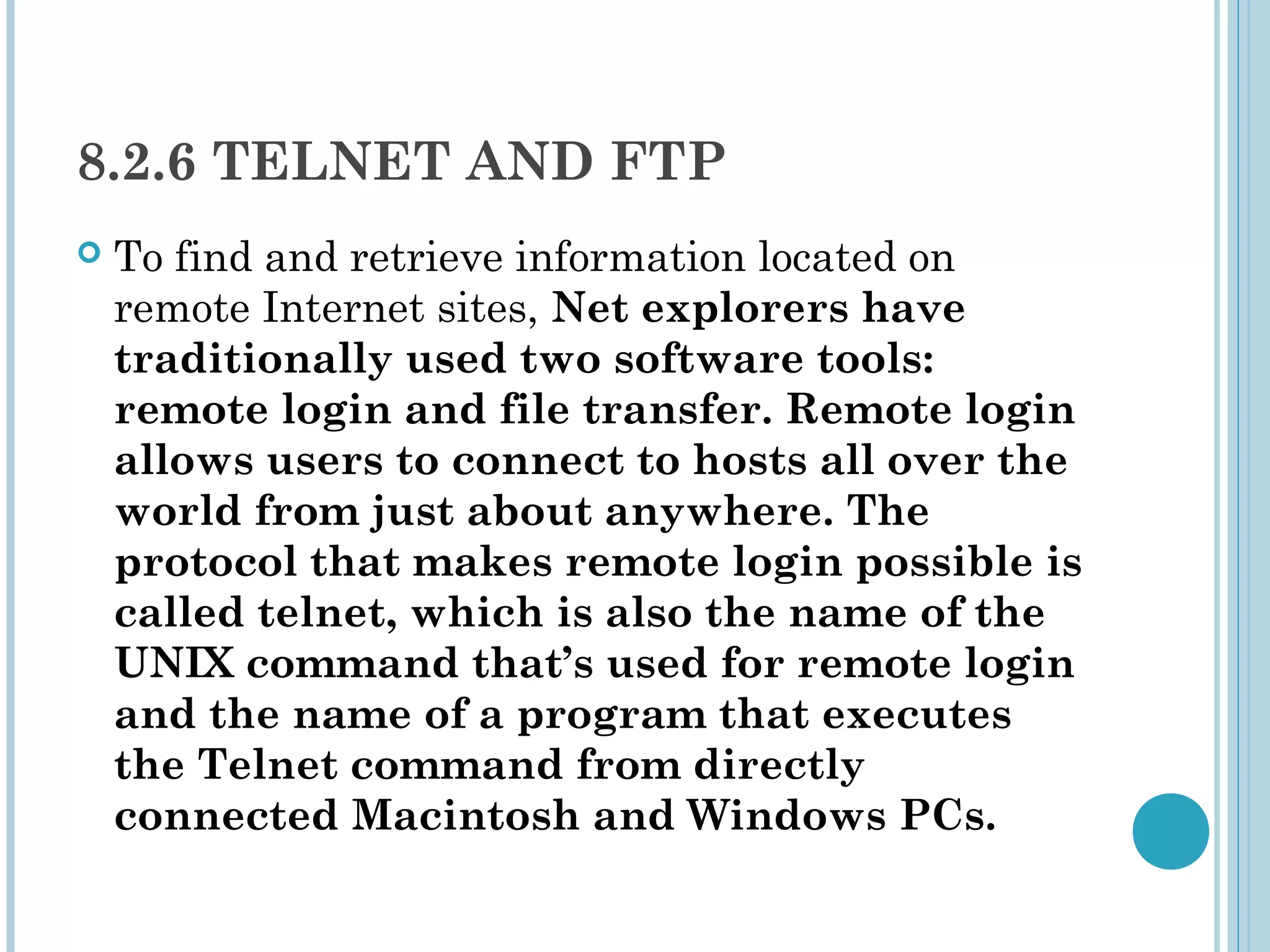 8.2.6 TELNET AND FTP
   To find and retrieve information located on
    remote Internet sites, Net explorers have
    traditionally used two software tools:
    remote login and file transfer. Remote login
    allows users to connect to hosts all over the
    world from just about anywhere. The
    protocol that makes remote login possible is
    called telnet, which is also the name of the
    UNIX command that’s used for remote login
    and the name of a program that executes
    the Telnet command from directly
    connected Macintosh and Windows PCs.
 