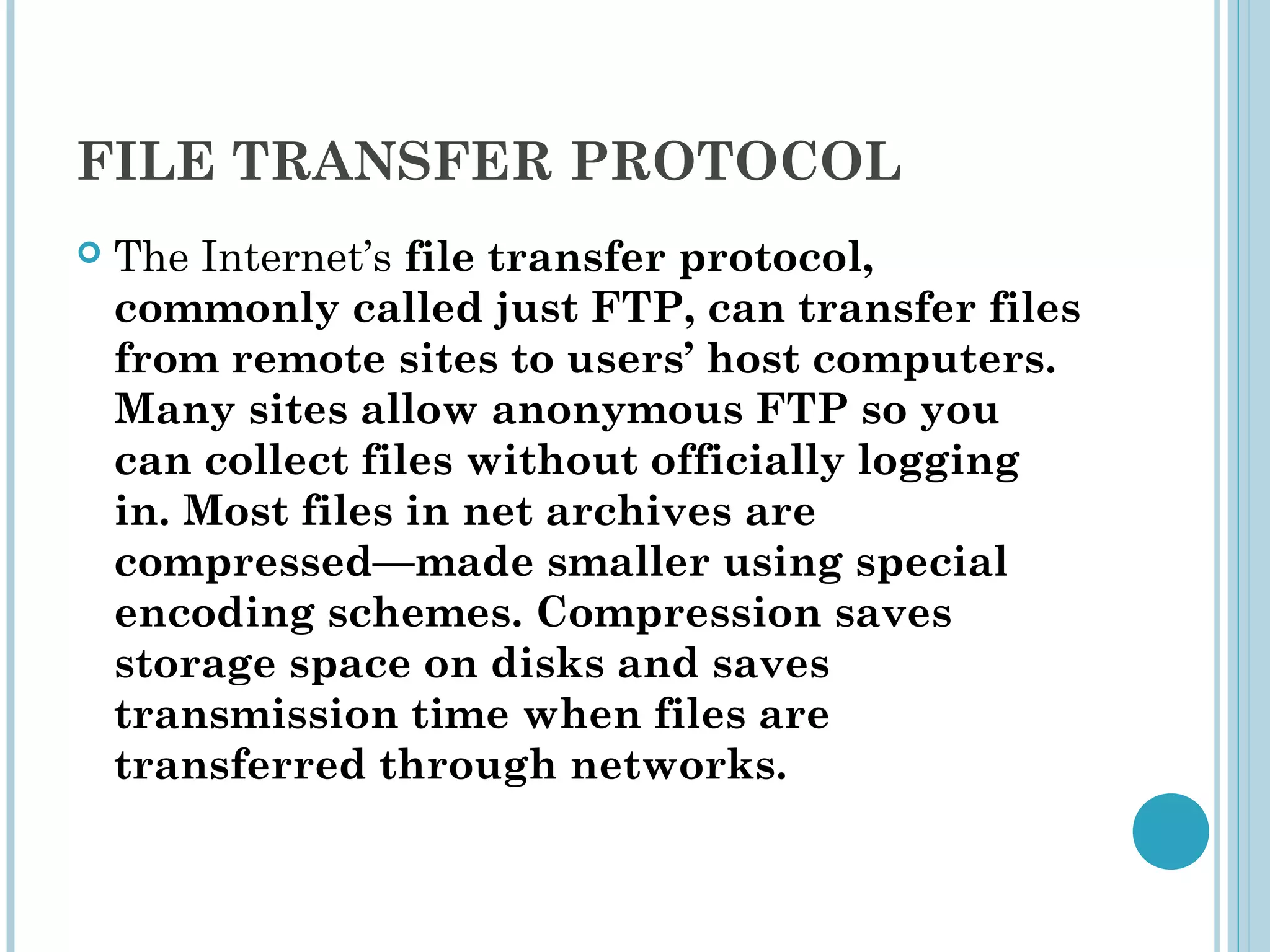 FILE TRANSFER PROTOCOL
   The Internet’s file transfer protocol,
    commonly called just FTP, can transfer files
    from remote sites to users’ host computers.
    Many sites allow anonymous FTP so you
    can collect files without officially logging
    in. Most files in net archives are
    compressed—made smaller using special
    encoding schemes. Compression saves
    storage space on disks and saves
    transmission time when files are
    transferred through networks.
 