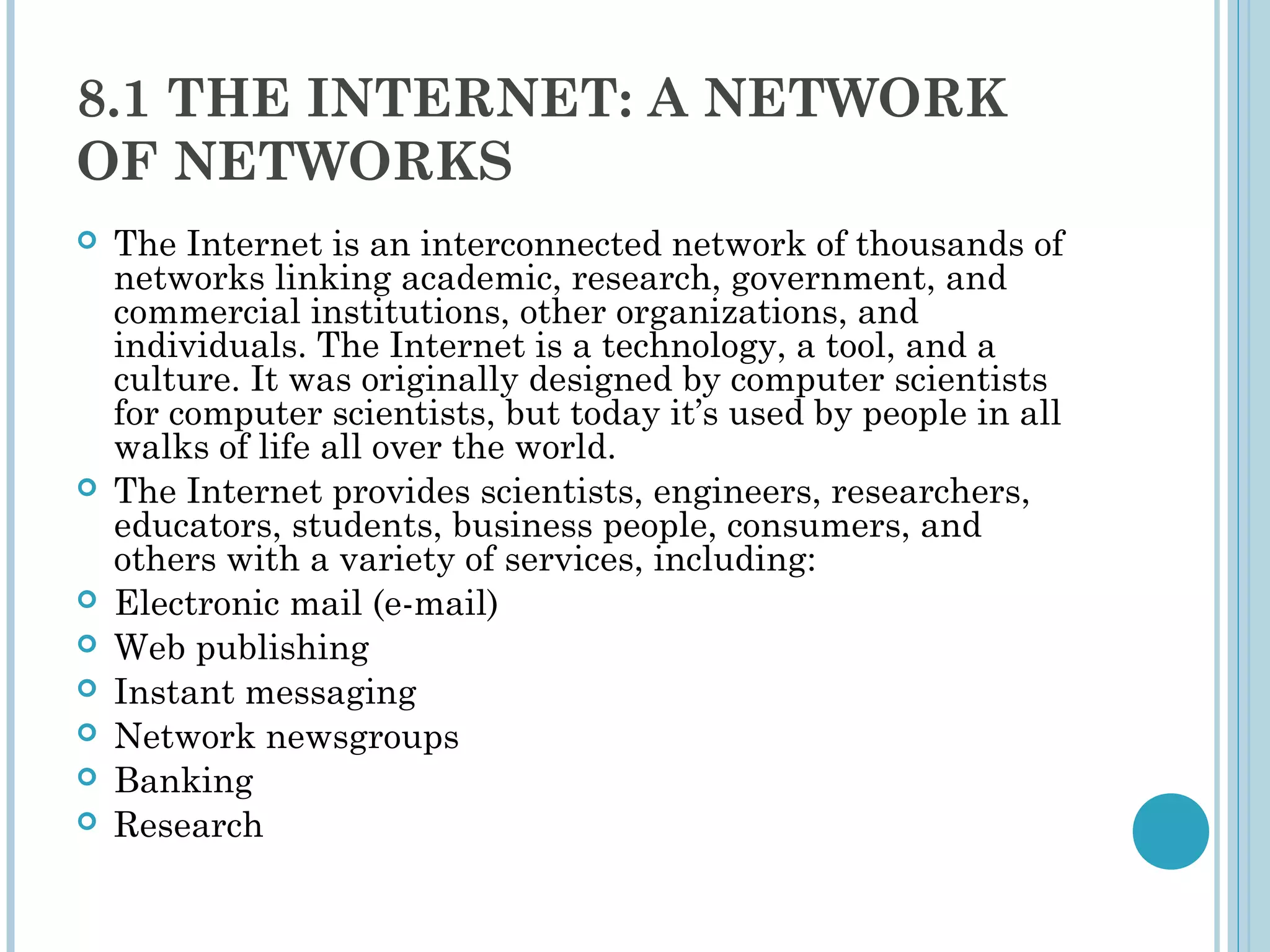8.1 THE INTERNET: A NETWORK
OF NETWORKS
   The Internet is an interconnected network of thousands of
    networks linking academic, research, government, and
    commercial institutions, other organizations, and
    individuals. The Internet is a technology, a tool, and a
    culture. It was originally designed by computer scientists
    for computer scientists, but today it’s used by people in all
    walks of life all over the world.
   The Internet provides scientists, engineers, researchers,
    educators, students, business people, consumers, and
    others with a variety of services, including:
   Electronic mail (e-mail)
   Web publishing
   Instant messaging
   Network newsgroups
   Banking
   Research
 