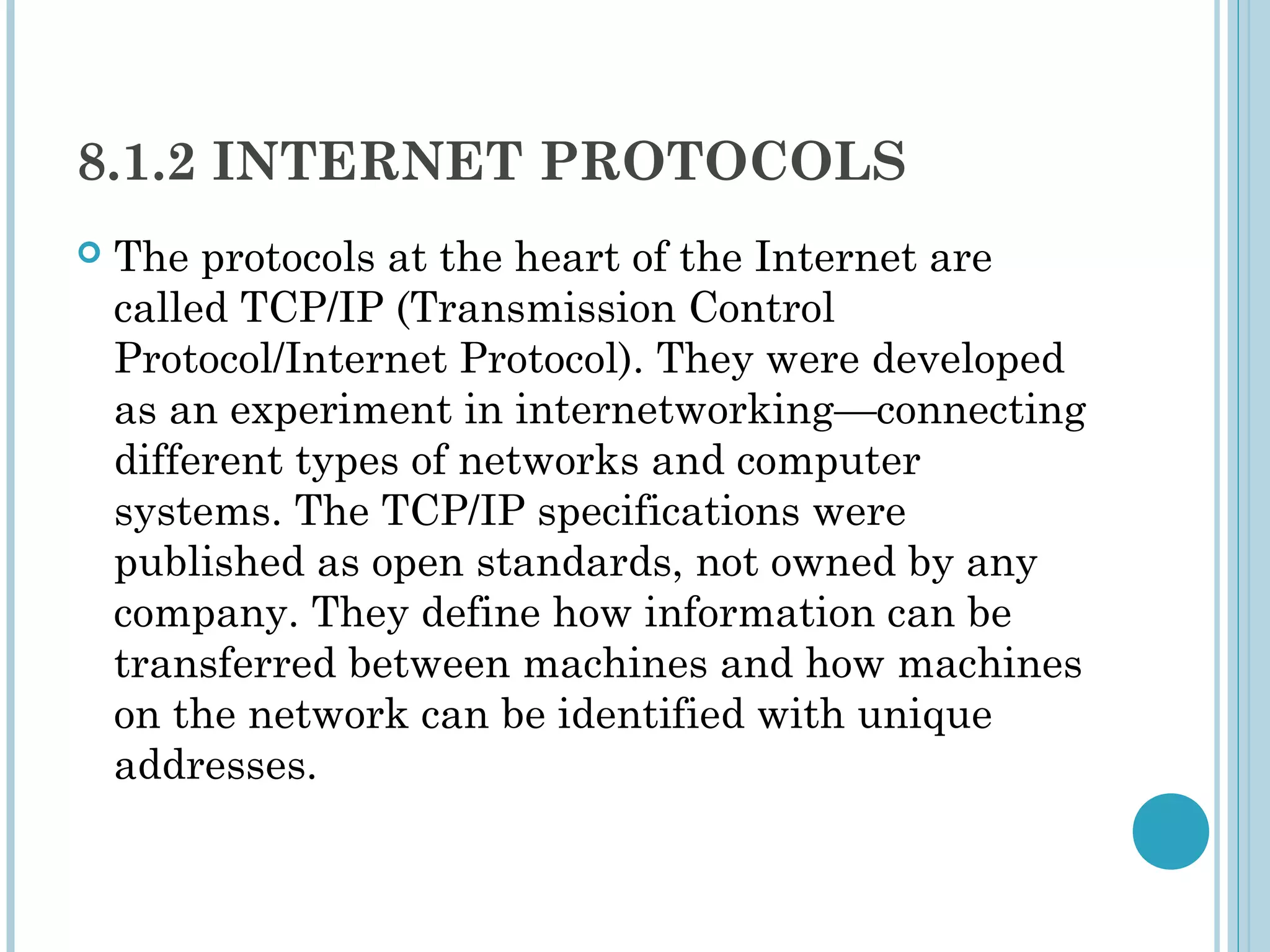 8.1.2 INTERNET PROTOCOLS
   The protocols at the heart of the Internet are
    called TCP/IP (Transmission Control
    Protocol/Internet Protocol). They were developed
    as an experiment in internetworking—connecting
    different types of networks and computer
    systems. The TCP/IP specifications were
    published as open standards, not owned by any
    company. They define how information can be
    transferred between machines and how machines
    on the network can be identified with unique
    addresses.
 