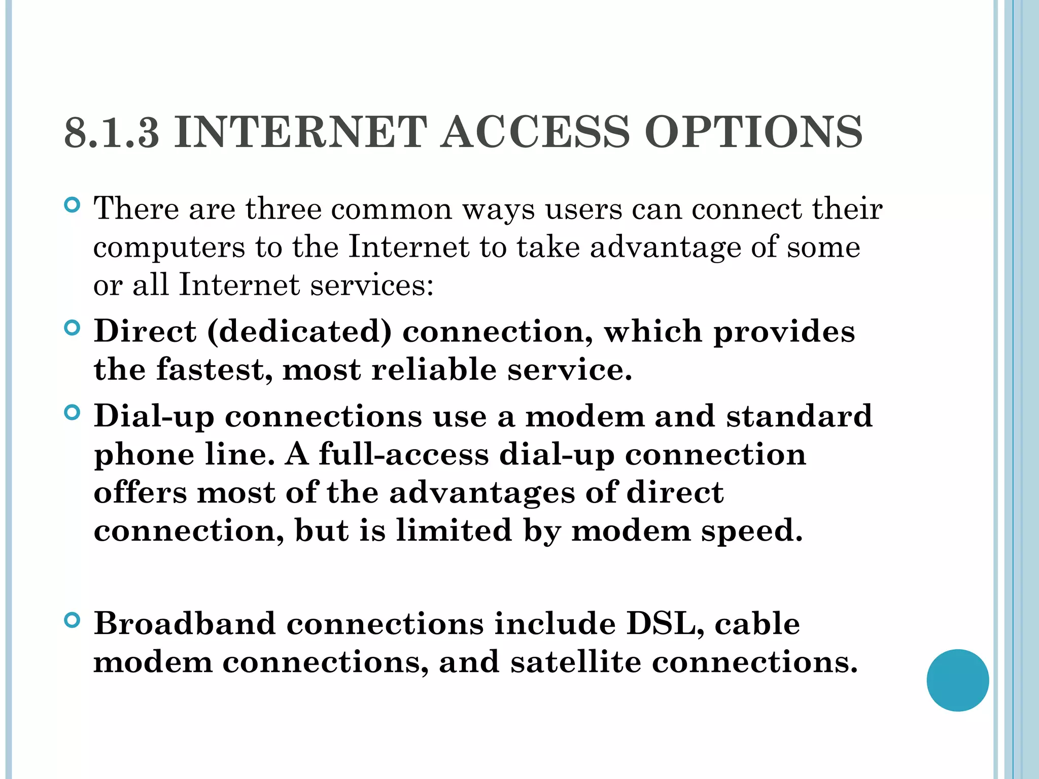 8.1.3 INTERNET ACCESS OPTIONS
   There are three common ways users can connect their
    computers to the Internet to take advantage of some
    or all Internet services:
   Direct (dedicated) connection, which provides
    the fastest, most reliable service.
   Dial-up connections use a modem and standard
    phone line. A full-access dial-up connection
    offers most of the advantages of direct
    connection, but is limited by modem speed.

   Broadband connections include DSL, cable
    modem connections, and satellite connections.
 