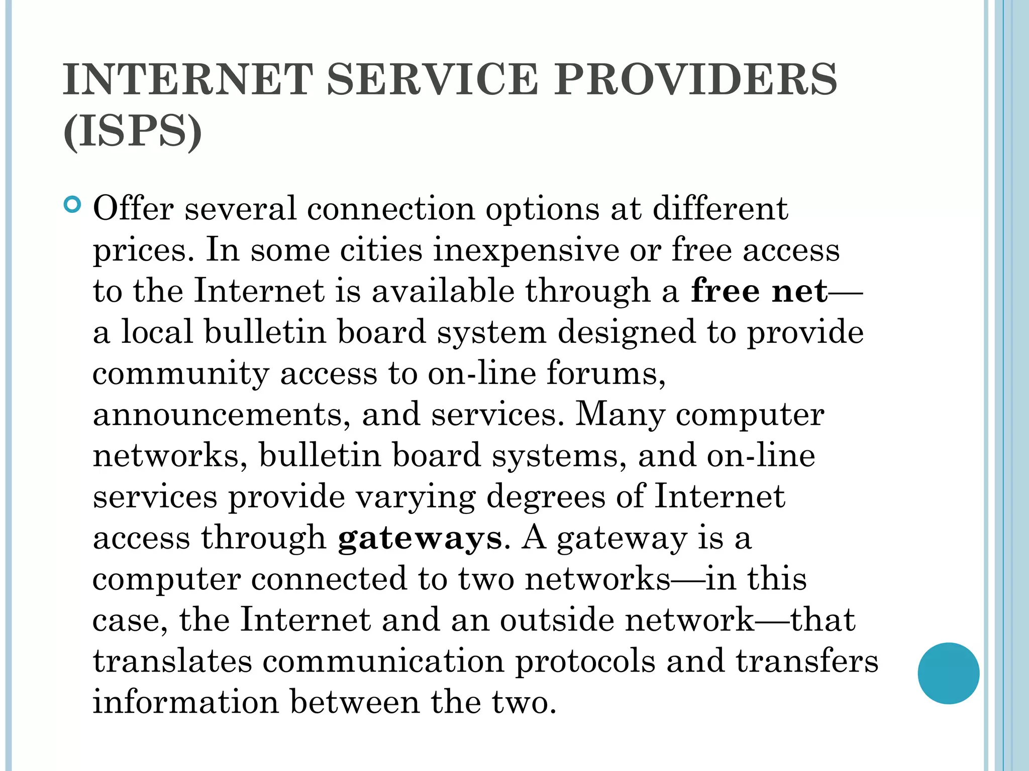 INTERNET SERVICE PROVIDERS
(ISPS)
   Offer several connection options at different
    prices. In some cities inexpensive or free access
    to the Internet is available through a free net—
    a local bulletin board system designed to provide
    community access to on-line forums,
    announcements, and services. Many computer
    networks, bulletin board systems, and on-line
    services provide varying degrees of Internet
    access through gateways. A gateway is a
    computer connected to two networks—in this
    case, the Internet and an outside network—that
    translates communication protocols and transfers
    information between the two.
 