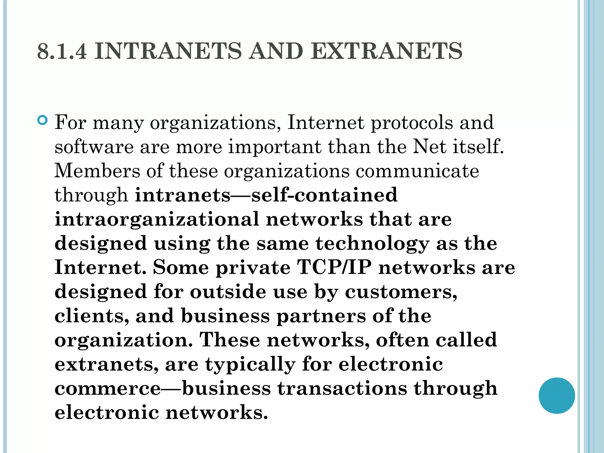 8.1.4 INTRANETS AND EXTRANETS

   For many organizations, Internet protocols and
    software are more important than the Net itself.
    Members of these organizations communicate
    through intranets—self-contained
    intraorganizational networks that are
    designed using the same technology as the
    Internet. Some private TCP/IP networks are
    designed for outside use by customers,
    clients, and business partners of the
    organization. These networks, often called
    extranets, are typically for electronic
    commerce—business transactions through
    electronic networks.
 