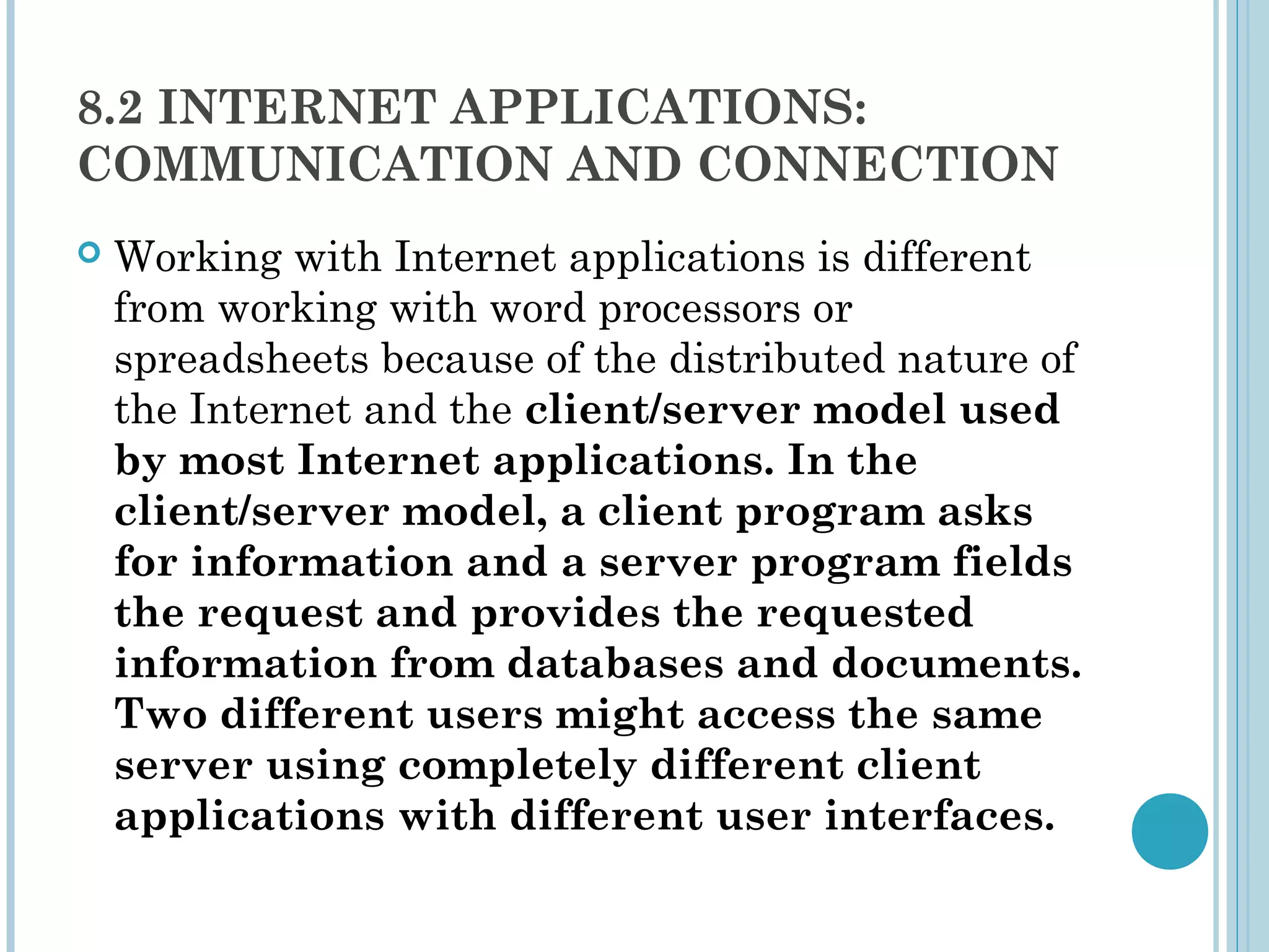 8.2 INTERNET APPLICATIONS:
COMMUNICATION AND CONNECTION
   Working with Internet applications is different
    from working with word processors or
    spreadsheets because of the distributed nature of
    the Internet and the client/server model used
    by most Internet applications. In the
    client/server model, a client program asks
    for information and a server program fields
    the request and provides the requested
    information from databases and documents.
    Two different users might access the same
    server using completely different client
    applications with different user interfaces.
 