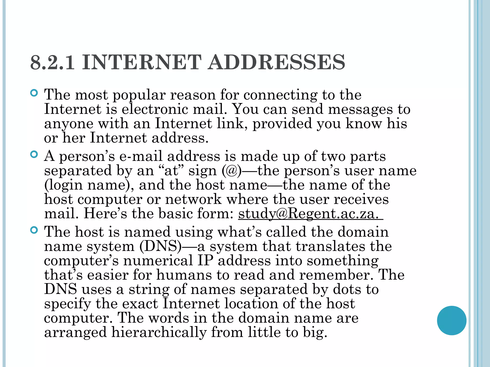 8.2.1 INTERNET ADDRESSES
   The most popular reason for connecting to the
    Internet is electronic mail. You can send messages to
    anyone with an Internet link, provided you know his
    or her Internet address.
   A person’s e-mail address is made up of two parts
    separated by an “at” sign (@)—the person’s user name
    (login name), and the host name—the name of the
    host computer or network where the user receives
    mail. Here’s the basic form: study@Regent.ac.za.
   The host is named using what’s called the domain
    name system (DNS)—a system that translates the
    computer’s numerical IP address into something
    that’s easier for humans to read and remember. The
    DNS uses a string of names separated by dots to
    specify the exact Internet location of the host
    computer. The words in the domain name are
    arranged hierarchically from little to big.
 