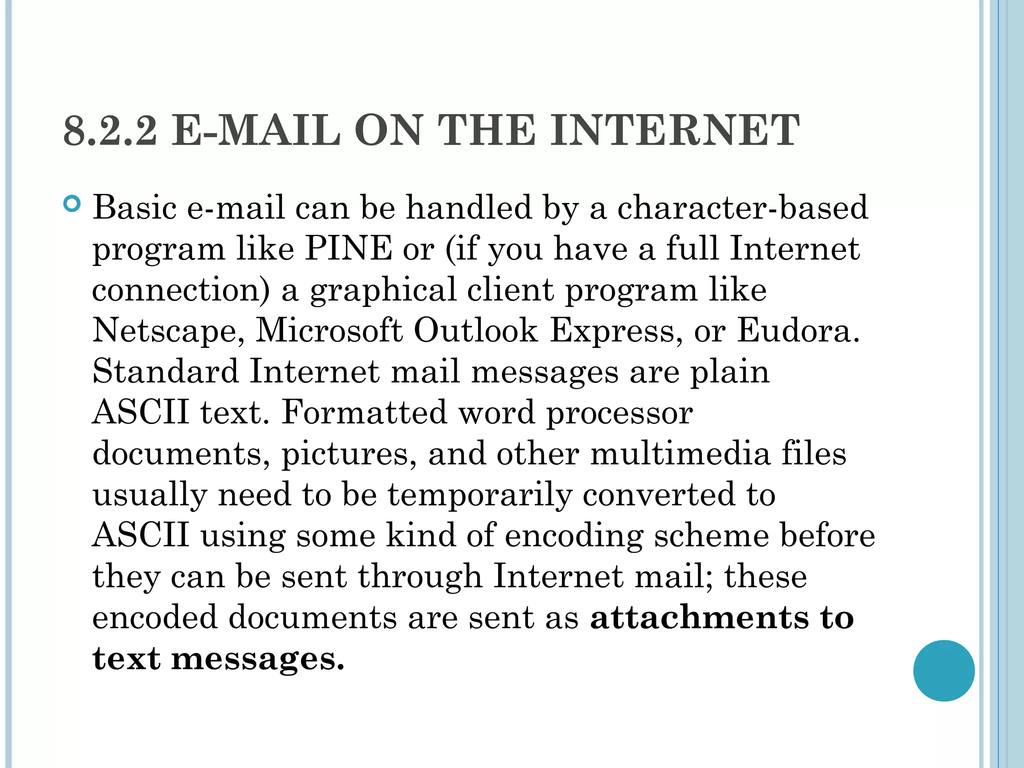 8.2.2 E-MAIL ON THE INTERNET
   Basic e-mail can be handled by a character-based
    program like PINE or (if you have a full Internet
    connection) a graphical client program like
    Netscape, Microsoft Outlook Express, or Eudora.
    Standard Internet mail messages are plain
    ASCII text. Formatted word processor
    documents, pictures, and other multimedia files
    usually need to be temporarily converted to
    ASCII using some kind of encoding scheme before
    they can be sent through Internet mail; these
    encoded documents are sent as attachments to
    text messages.
 