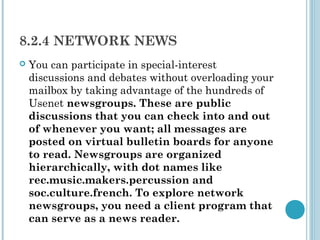 8.2.4 NETWORK NEWS
   You can participate in special-interest
    discussions and debates without overloading your
    mailbox by taking advantage of the hundreds of
    Usenet newsgroups. These are public
    discussions that you can check into and out
    of whenever you want; all messages are
    posted on virtual bulletin boards for anyone
    to read. Newsgroups are organized
    hierarchically, with dot names like
    rec.music.makers.percussion and
    soc.culture.french. To explore network
    newsgroups, you need a client program that
    can serve as a news reader.
 