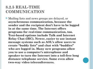 8.2.5 REAL-TIME
COMMUNICATION
   Mailing lists and news groups are delayed, or
    asynchronous communication, because the
    sender and the recipient don’t have to be logged
    in at the same time. The Internet offers
    programs for real-time communication, too.
    Text-based options include Talk and Internet
    Relay Chat (IRC). Newer, easier to use instant
    message systems such as AOL’s allow users to
    create “buddy lists” and chat with “buddies”
    who are logged in. Many new programs allow
    you to use a computer’s microphone and
    speaker to turn the Internet into a toll-free long
    distance telephone service. Some even allow
    two-way video teleconferences.
 