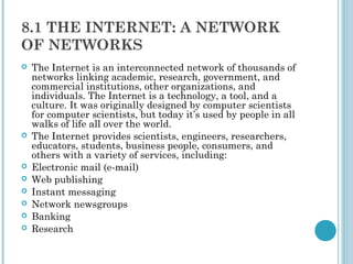 8.1 THE INTERNET: A NETWORK
OF NETWORKS
   The Internet is an interconnected network of thousands of
    networks linking academic, research, government, and
    commercial institutions, other organizations, and
    individuals. The Internet is a technology, a tool, and a
    culture. It was originally designed by computer scientists
    for computer scientists, but today it’s used by people in all
    walks of life all over the world.
   The Internet provides scientists, engineers, researchers,
    educators, students, business people, consumers, and
    others with a variety of services, including:
   Electronic mail (e-mail)
   Web publishing
   Instant messaging
   Network newsgroups
   Banking
   Research
 