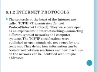 8.1.2 INTERNET PROTOCOLS
   The protocols at the heart of the Internet are
    called TCP/IP (Transmission Control
    Protocol/Internet Protocol). They were developed
    as an experiment in internetworking—connecting
    different types of networks and computer
    systems. The TCP/IP specifications were
    published as open standards, not owned by any
    company. They define how information can be
    transferred between machines and how machines
    on the network can be identified with unique
    addresses.
 