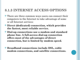8.1.3 INTERNET ACCESS OPTIONS
   There are three common ways users can connect their
    computers to the Internet to take advantage of some
    or all Internet services:
   Direct (dedicated) connection, which provides
    the fastest, most reliable service.
   Dial-up connections use a modem and standard
    phone line. A full-access dial-up connection
    offers most of the advantages of direct
    connection, but is limited by modem speed.

   Broadband connections include DSL, cable
    modem connections, and satellite connections.
 