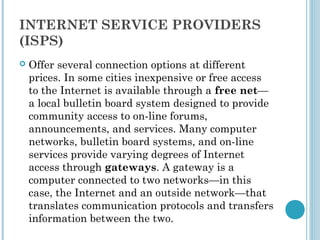 INTERNET SERVICE PROVIDERS
(ISPS)
   Offer several connection options at different
    prices. In some cities inexpensive or free access
    to the Internet is available through a free net—
    a local bulletin board system designed to provide
    community access to on-line forums,
    announcements, and services. Many computer
    networks, bulletin board systems, and on-line
    services provide varying degrees of Internet
    access through gateways. A gateway is a
    computer connected to two networks—in this
    case, the Internet and an outside network—that
    translates communication protocols and transfers
    information between the two.
 