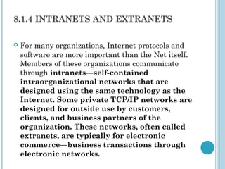 8.1.4 INTRANETS AND EXTRANETS

   For many organizations, Internet protocols and
    software are more important than the Net itself.
    Members of these organizations communicate
    through intranets—self-contained
    intraorganizational networks that are
    designed using the same technology as the
    Internet. Some private TCP/IP networks are
    designed for outside use by customers,
    clients, and business partners of the
    organization. These networks, often called
    extranets, are typically for electronic
    commerce—business transactions through
    electronic networks.
 