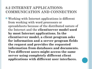8.2 INTERNET APPLICATIONS:
COMMUNICATION AND CONNECTION
   Working with Internet applications is different
    from working with word processors or
    spreadsheets because of the distributed nature of
    the Internet and the client/server model used
    by most Internet applications. In the
    client/server model, a client program asks
    for information and a server program fields
    the request and provides the requested
    information from databases and documents.
    Two different users might access the same
    server using completely different client
    applications with different user interfaces.
 