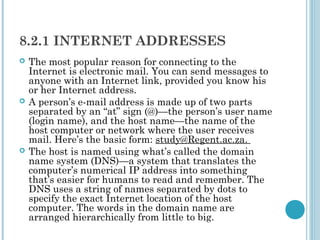 8.2.1 INTERNET ADDRESSES
   The most popular reason for connecting to the
    Internet is electronic mail. You can send messages to
    anyone with an Internet link, provided you know his
    or her Internet address.
   A person’s e-mail address is made up of two parts
    separated by an “at” sign (@)—the person’s user name
    (login name), and the host name—the name of the
    host computer or network where the user receives
    mail. Here’s the basic form: study@Regent.ac.za.
   The host is named using what’s called the domain
    name system (DNS)—a system that translates the
    computer’s numerical IP address into something
    that’s easier for humans to read and remember. The
    DNS uses a string of names separated by dots to
    specify the exact Internet location of the host
    computer. The words in the domain name are
    arranged hierarchically from little to big.
 