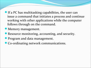 If a PC has multitasking capabilities, the user can
 issue a command that initiates a process and continue
 working with other applications while the computer
 follows through on the command.
Memory management.
Resource monitoring, accounting, and security.
Program and data management.
Co-ordinating network communications.
 