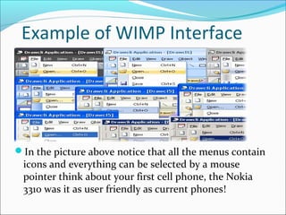 Example of WIMP Interface




In the picture above notice that all the menus contain
 icons and everything can be selected by a mouse
 pointer think about your first cell phone, the Nokia
 3310 was it as user friendly as current phones!
 