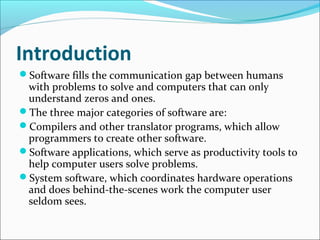Introduction
Software fills the communication gap between humans
 with problems to solve and computers that can only
 understand zeros and ones.
The three major categories of software are:
Compilers and other translator programs, which allow
 programmers to create other software.
Software applications, which serve as productivity tools to
 help computer users solve problems.
System software, which coordinates hardware operations
 and does behind-the-scenes work the computer user
 seldom sees.
 